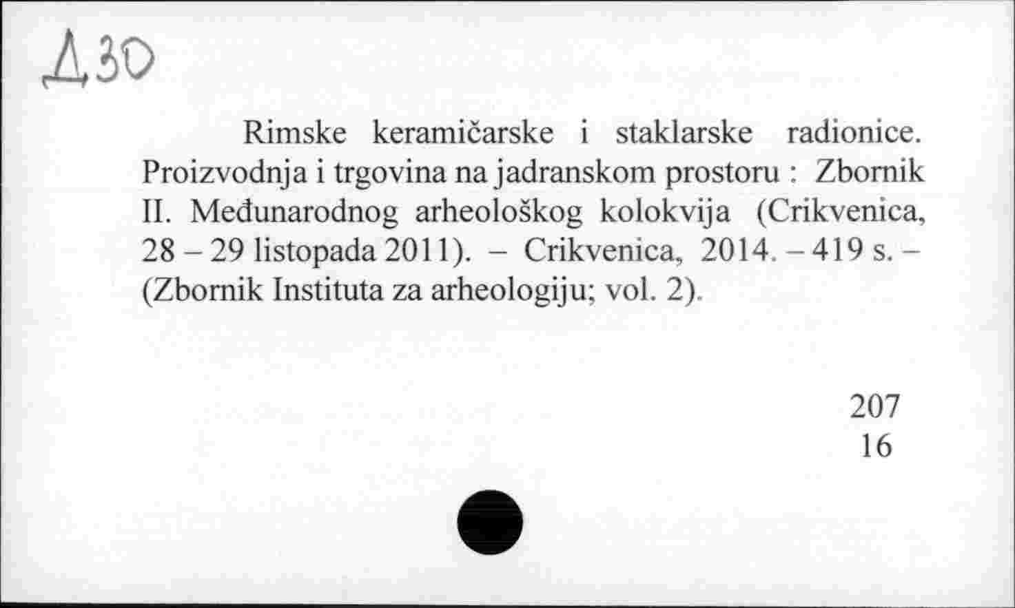 ﻿дзо
Rimske keramičarske і staklarske radionice. Proizvodnja і trgovina na jadranskom prostoru : Zbomik II. Međunarodnog arheološkog kolokvija (Crikvenica, 28 - 29 listopada 2011). - Crikvenica, 2014. -419 s.-(Zbomik Instituta za arheologiju; vol. 2).
207
16